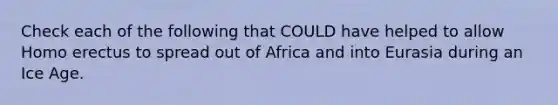 Check each of the following that COULD have helped to allow Homo erectus to spread out of Africa and into Eurasia during an Ice Age.