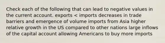 Check each of the following that can lead to negative values in the current account. exports < imports decreases in trade barriers and emergence of volume imports from Asia higher relative growth in the US compared to other nations large inflows of the capital account allowing Americans to buy more imports