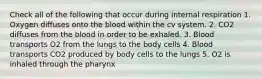 Check all of the following that occur during internal respiration 1. Oxygen diffuses onto the blood within the cv system. 2. CO2 diffuses from the blood in order to be exhaled. 3. Blood transports O2 from the lungs to the body cells 4. Blood transports CO2 produced by body cells to the lungs 5. O2 is inhaled through the pharynx