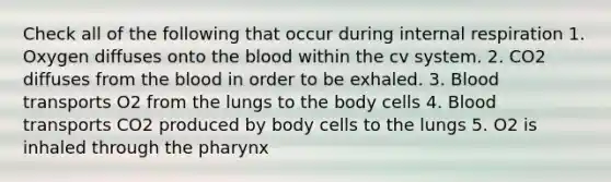 Check all of the following that occur during internal respiration 1. Oxygen diffuses onto the blood within the cv system. 2. CO2 diffuses from the blood in order to be exhaled. 3. Blood transports O2 from the lungs to the body cells 4. Blood transports CO2 produced by body cells to the lungs 5. O2 is inhaled through the pharynx