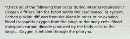 *Check all of the following that occur during internal respiration.* Oxygen diffuses into the blood within the cardiovascular system. Carbon dioxide diffuses from the blood in order to be exhaled. Blood transports oxygen from the lungs to the body cells. Blood transports carbon dioxide produced by the body cells to the lungs. . Oxygen is inhaled through the pharynx.