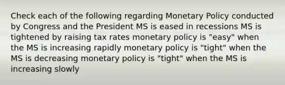 Check each of the following regarding <a href='https://www.questionai.com/knowledge/kEE0G7Llsx-monetary-policy' class='anchor-knowledge'>monetary policy</a> conducted by Congress and the President MS is eased in recessions MS is tightened by raising tax rates monetary policy is "easy" when the MS is increasing rapidly monetary policy is "tight" when the MS is decreasing monetary policy is "tight" when the MS is increasing slowly