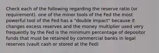 Check each of the following regarding the reserve ratio (or requirement). one of the minor tools of the Fed the most powerful tool of the Fed has a "double impact" because it changes excess reserves and the money multiplier used very frequently by the Fed is the minimum percentage of depositor funds that must be retained by commercial banks in legal reserves (vault cash or stored at the Fed)