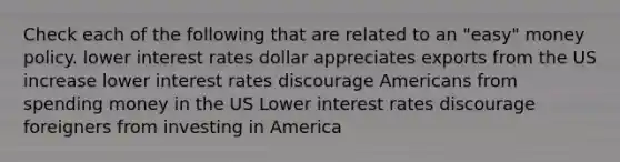 Check each of the following that are related to an "easy" money policy. lower interest rates dollar appreciates exports from the US increase lower interest rates discourage Americans from spending money in the US Lower interest rates discourage foreigners from investing in America