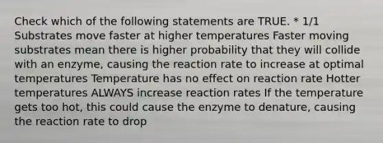 Check which of the following statements are TRUE. * 1/1 Substrates move faster at higher temperatures Faster moving substrates mean there is higher probability that they will collide with an enzyme, causing the reaction rate to increase at optimal temperatures Temperature has no effect on reaction rate Hotter temperatures ALWAYS increase reaction rates If the temperature gets too hot, this could cause the enzyme to denature, causing the reaction rate to drop