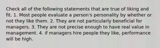 Check all of the following statements that are true of liking and fit. 1. Most people evaluate a person's personality by whether or not they like them. 2. They are not particularly beneficial for managers. 3. They are not precise enough to have real value in management. 4. if managers hire people they like, performance will be high.