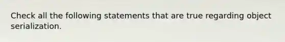 Check all the following statements that are true regarding object serialization.