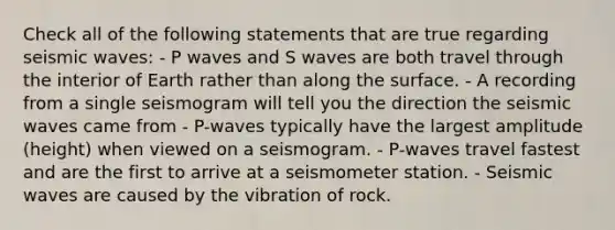 Check all of the following statements that are true regarding seismic waves: - P waves and S waves are both travel through the interior of Earth rather than along the surface. - A recording from a single seismogram will tell you the direction the seismic waves came from - P-waves typically have the largest amplitude (height) when viewed on a seismogram. - P-waves travel fastest and are the first to arrive at a seismometer station. - Seismic waves are caused by the vibration of rock.