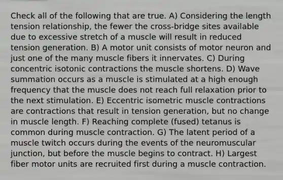 Check all of the following that are true. A) Considering the length tension relationship, the fewer the cross-bridge sites available due to excessive stretch of a muscle will result in reduced tension generation. B) A motor unit consists of motor neuron and just one of the many muscle fibers it innervates. C) During concentric isotonic contractions the muscle shortens. D) Wave summation occurs as a muscle is stimulated at a high enough frequency that the muscle does not reach full relaxation prior to the next stimulation. E) Eccentric isometric muscle contractions are contractions that result in tension generation, but no change in muscle length. F) Reaching complete (fused) tetanus is common during muscle contraction. G) The latent period of a muscle twitch occurs during the events of the neuromuscular junction, but before the muscle begins to contract. H) Largest fiber motor units are recruited first during a muscle contraction.