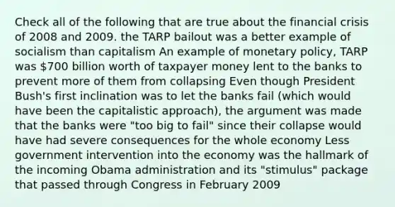 Check all of the following that are true about the financial crisis of 2008 and 2009. the TARP bailout was a better example of socialism than capitalism An example of monetary policy, TARP was 700 billion worth of taxpayer money lent to the banks to prevent more of them from collapsing Even though President Bush's first inclination was to let the banks fail (which would have been the capitalistic approach), the argument was made that the banks were "too big to fail" since their collapse would have had severe consequences for the whole economy Less government intervention into the economy was the hallmark of the incoming Obama administration and its "stimulus" package that passed through Congress in February 2009