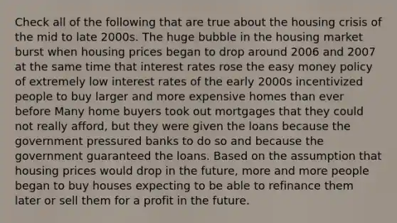 Check all of the following that are true about the housing crisis of the mid to late 2000s. The huge bubble in the housing market burst when housing prices began to drop around 2006 and 2007 at the same time that interest rates rose the easy money policy of extremely low interest rates of the early 2000s incentivized people to buy larger and more expensive homes than ever before Many home buyers took out mortgages that they could not really afford, but they were given the loans because the government pressured banks to do so and because the government guaranteed the loans. Based on the assumption that housing prices would drop in the future, more and more people began to buy houses expecting to be able to refinance them later or sell them for a profit in the future.