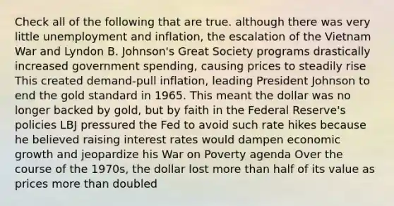 Check all of the following that are true. although there was very little unemployment and inflation, the escalation of the Vietnam War and Lyndon B. Johnson's Great Society programs drastically increased government spending, causing prices to steadily rise This created demand-pull inflation, leading President Johnson to end the gold standard in 1965. This meant the dollar was no longer backed by gold, but by faith in the Federal Reserve's policies LBJ pressured the Fed to avoid such rate hikes because he believed raising interest rates would dampen economic growth and jeopardize his War on Poverty agenda Over the course of the 1970s, the dollar lost <a href='https://www.questionai.com/knowledge/keWHlEPx42-more-than' class='anchor-knowledge'>more than</a> half of its value as prices more than doubled