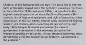 Check all of the following that are true. The quick rise in interest rates predictably slowed down the economy, causing a recession at the end of the 1970s and early 1980s that resulted in the highest unemployment rates since the Great Depression This combination of high unemployment and high inflation was called regreflation. In the late 1970s, interest rates reached the highest levels in U.S. history, almost reaching 20 percent in the very early 1980s Reagan famously summed up his view of government intervention in the economy during his first inaugural address by declaring, "In this present [economic] crisis, government is not the solution to our problem. Government is the problem."