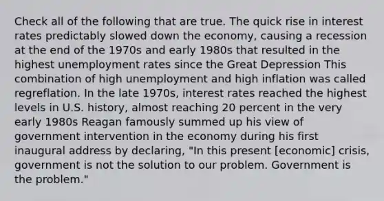 Check all of the following that are true. The quick rise in interest rates predictably slowed down the economy, causing a recession at the end of the 1970s and early 1980s that resulted in the highest unemployment rates since the Great Depression This combination of high unemployment and high inflation was called regreflation. In the late 1970s, interest rates reached the highest levels in U.S. history, almost reaching 20 percent in the very early 1980s Reagan famously summed up his view of government intervention in the economy during his first inaugural address by declaring, "In this present [economic] crisis, government is not the solution to our problem. Government is the problem."