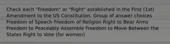 Check each "Freedom" or "Right" established in the First (1st) Amendment to the US Constitution. Group of answer choices Freedom of Speech Freedom of Religion Right to Bear Arms Freedom to Peaceably Assemble Freedom to Move Between the States Right to Vote (for women)