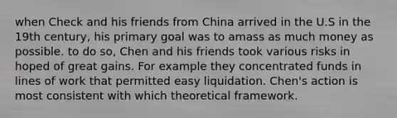 when Check and his friends from China arrived in the U.S in the 19th century, his primary goal was to amass as much money as possible. to do so, Chen and his friends took various risks in hoped of great gains. For example they concentrated funds in lines of work that permitted easy liquidation. Chen's action is most consistent with which theoretical framework.