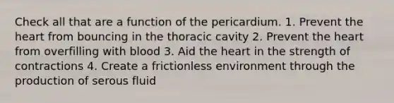 Check all that are a function of the pericardium. 1. Prevent the heart from bouncing in the thoracic cavity 2. Prevent the heart from overfilling with blood 3. Aid the heart in the strength of contractions 4. Create a frictionless environment through the production of serous fluid