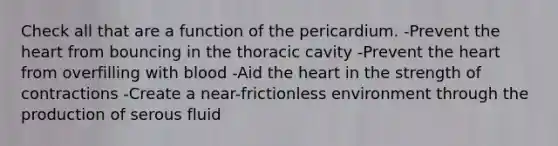 Check all that are a function of the pericardium. -Prevent the heart from bouncing in the thoracic cavity -Prevent the heart from overfilling with blood -Aid the heart in the strength of contractions -Create a near-frictionless environment through the production of serous fluid