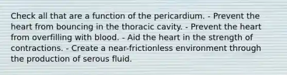 Check all that are a function of the pericardium. - Prevent <a href='https://www.questionai.com/knowledge/kya8ocqc6o-the-heart' class='anchor-knowledge'>the heart</a> from bouncing in the thoracic cavity. - Prevent the heart from overfilling with blood. - Aid the heart in the strength of contractions. - Create a near-frictionless environment through the production of serous fluid.