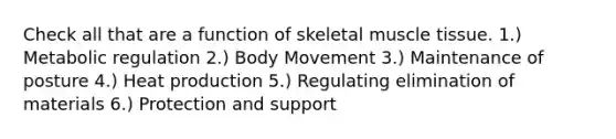 Check all that are a function of skeletal muscle tissue. 1.) Metabolic regulation 2.) Body Movement 3.) Maintenance of posture 4.) Heat production 5.) Regulating elimination of materials 6.) Protection and support