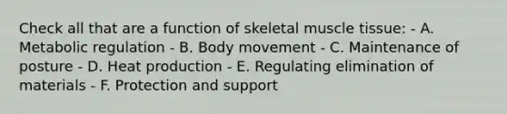 Check all that are a function of skeletal muscle tissue: - A. Metabolic regulation - B. Body movement - C. Maintenance of posture - D. Heat production - E. Regulating elimination of materials - F. Protection and support