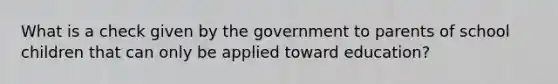 What is a check given by the government to parents of school children that can only be applied toward education?