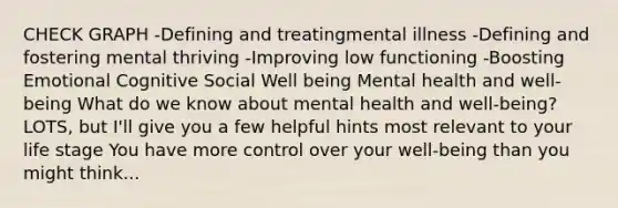 CHECK GRAPH -Defining and treatingmental illness -Defining and fostering mental thriving -Improving low functioning -Boosting Emotional Cognitive Social Well being Mental health and well-being What do we know about mental health and well-being? LOTS, but I'll give you a few helpful hints most relevant to your life stage You have more control over your well-being than you might think...