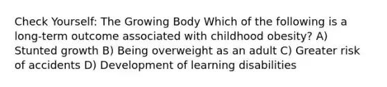 Check Yourself: The Growing Body Which of the following is a long-term outcome associated with childhood obesity? A) Stunted growth B) Being overweight as an adult C) Greater risk of accidents D) Development of learning disabilities