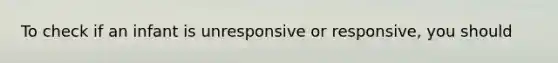 To check if an infant is unresponsive or responsive, you should