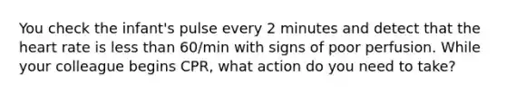 You check the infant's pulse every 2 minutes and detect that the heart rate is less than 60/min with signs of poor perfusion. While your colleague begins CPR, what action do you need to take?