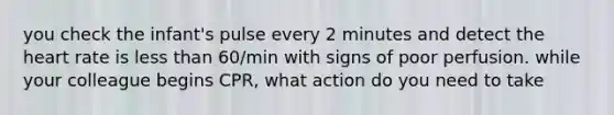 you check the infant's pulse every 2 minutes and detect the heart rate is less than 60/min with signs of poor perfusion. while your colleague begins CPR, what action do you need to take