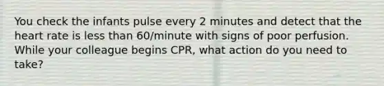 You check the infants pulse every 2 minutes and detect that the heart rate is less than 60/minute with signs of poor perfusion. While your colleague begins CPR, what action do you need to take?