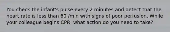 You check the infant's pulse every 2 minutes and detect that the heart rate is less than 60 /min with signs of poor perfusion. While your colleague begins CPR, what action do you need to take?