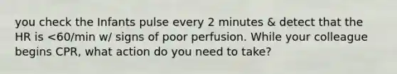 you check the Infants pulse every 2 minutes & detect that the HR is <60/min w/ signs of poor perfusion. While your colleague begins CPR, what action do you need to take?