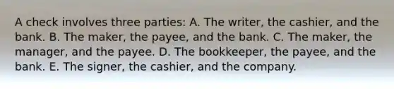 A check involves three parties: A. The writer, the cashier, and the bank. B. The maker, the payee, and the bank. C. The maker, the manager, and the payee. D. The bookkeeper, the payee, and the bank. E. The signer, the cashier, and the company.