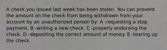 A check you issued last week has been stolen. You can prevent the amount on the check from being withdrawn from your account by an unauthorized person by: A -requesting a stop payment. B -writing a new check. C -properly endorsing the check. D -depositing the correct amount of money. E -tearing up the check.