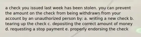 a check you issued last week has been stolen. you can prevent the amount on the check from being withdrawn from your account by an unauthorized person by: a. writing a new check b. tearing up the check c. depositing the correct amount of money d. requesting a stop payment e. properly endorsing the check