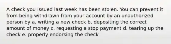 A check you issued last week has been stolen. You can prevent it from being withdrawn from your account by an unauthorized person by a. writing a new check b. depositing the correct amount of money c. requesting a stop payment d. tearing up the check e. properly endorsing the check