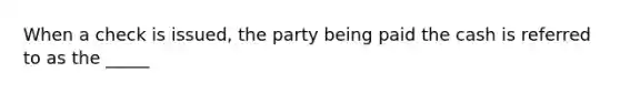 When a check is issued, the party being paid the cash is referred to as the _____