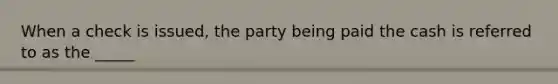 When a check is​ issued, the party being paid the cash is referred to as the​ _____