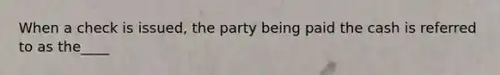 When a check is issued, the party being paid the cash is referred to as the____