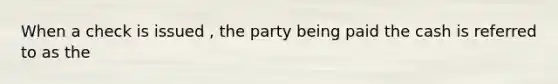 When a check is issued , the party being paid the cash is referred to as the