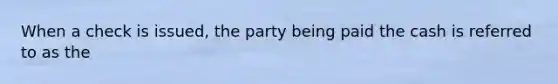 When a check is issued, the party being paid the cash is referred to as the