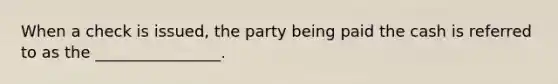 When a check is issued, the party being paid the cash is referred to as the ________________.