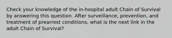 Check your knowledge of the in-hospital adult Chain of Survival by answering this question. After surveillance, prevention, and treatment of prearrest conditions, what is the next link in the adult Chain of Survival?