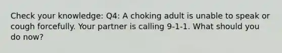 Check your knowledge: Q4: A choking adult is unable to speak or cough forcefully. Your partner is calling 9-1-1. What should you do now?