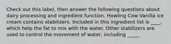 Check out this label, then answer the following questions about dairy processing and ingredient function. Howling Cow Vanilla ice cream contains stabilizers. Included in this ingredient list is ____, which help the fat to mix with the water. Other stabilizers are used to control the movement of water, including _____