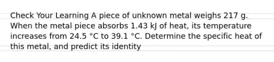 Check Your Learning A piece of unknown metal weighs 217 g. When the metal piece absorbs 1.43 kJ of heat, its temperature increases from 24.5 °C to 39.1 °C. Determine the specific heat of this metal, and predict its identity