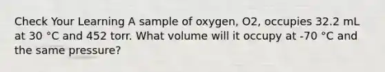 Check Your Learning A sample of oxygen, O2, occupies 32.2 mL at 30 °C and 452 torr. What volume will it occupy at -70 °C and the same pressure?