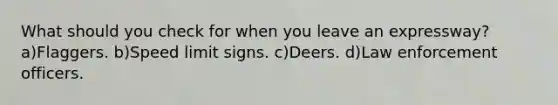 What should you check for when you leave an expressway? a)Flaggers. b)Speed limit signs. c)Deers. d)Law enforcement officers.